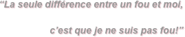 “La seule différence entre un fou et moi,

c’est que je ne suis pas fou!”